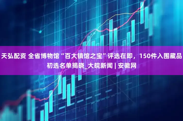天弘配资 全省博物馆“百大镇馆之宝”评选在即，150件入围藏品初选名单揭晓_大皖新闻 | 安徽网