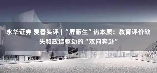 永华证券 爱看头评 | “屏蔽生”热本质：教育评价缺失和政绩驱动的“双向奔赴”