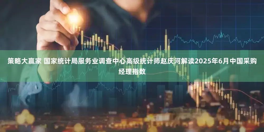 策略大赢家 国家统计局服务业调查中心高级统计师赵庆河解读2025年6月中国采购经理指数