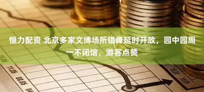 恒力配资 北京多家文博场所错峰延时开放，园中园周一不闭馆，游客点赞