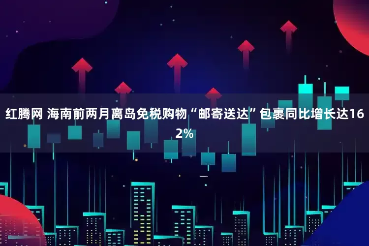 红腾网 海南前两月离岛免税购物“邮寄送达”包裹同比增长达162%