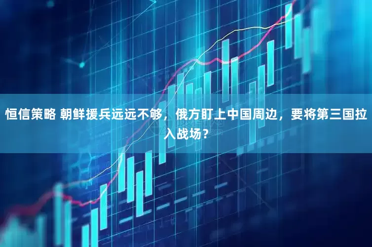 恒信策略 朝鲜援兵远远不够，俄方盯上中国周边，要将第三国拉入战场？