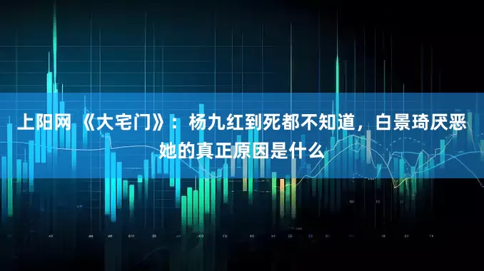 上阳网 《大宅门》：杨九红到死都不知道，白景琦厌恶她的真正原因是什么