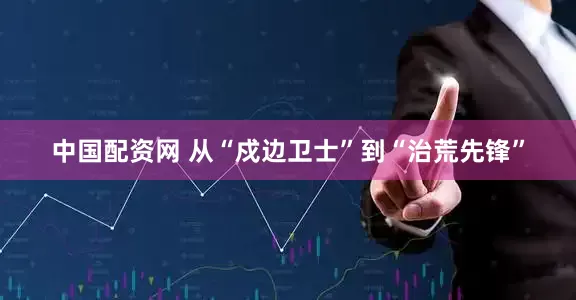 中国配资网 从“戍边卫士”到“治荒先锋”