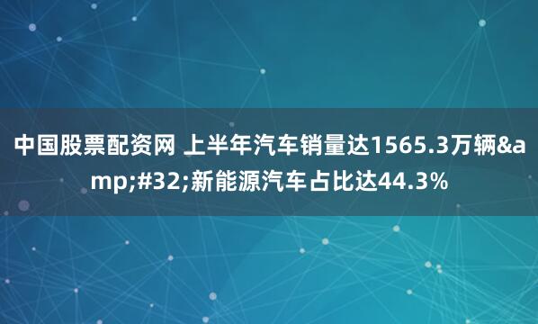 中国股票配资网 上半年汽车销量达1565.3万辆&#32;新能源汽车占比达44.3%
