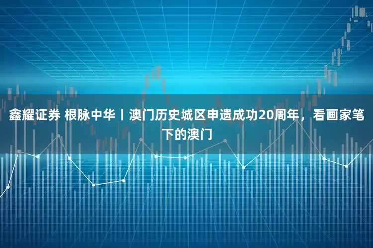鑫耀证券 根脉中华丨澳门历史城区申遗成功20周年，看画家笔下的澳门