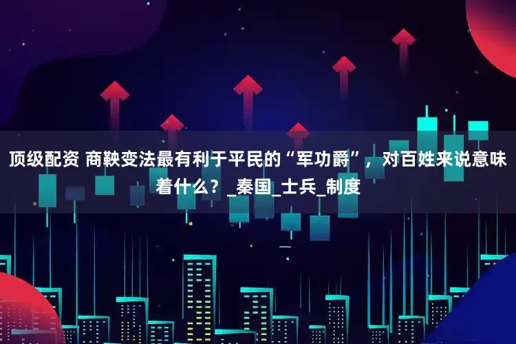 顶级配资 商鞅变法最有利于平民的“军功爵”，对百姓来说意味着什么？_秦国_士兵_制度