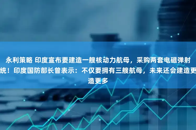永利策略 印度宣布要建造一艘核动力航母，采购两套电磁弹射系统！印度国防部长曾表示：不仅要拥有三艘航母，未来还会建造更多