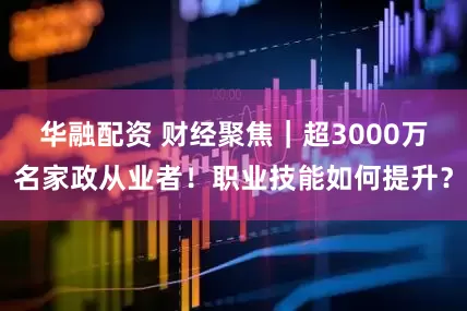 华融配资 财经聚焦｜超3000万名家政从业者！职业技能如何提升？