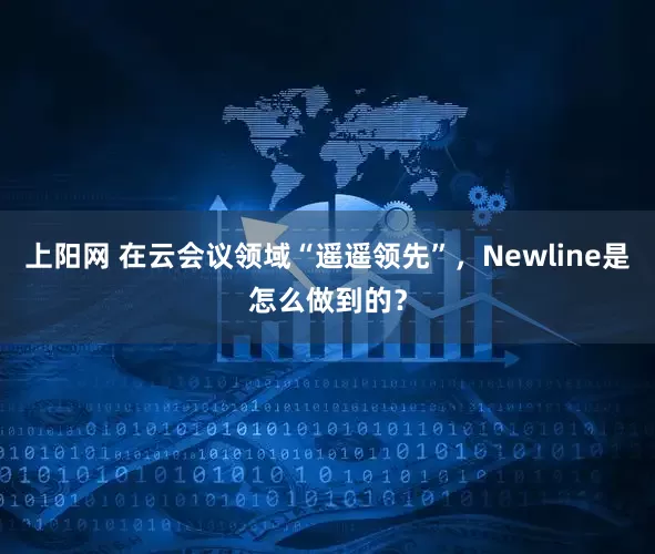 上阳网 在云会议领域“遥遥领先”，Newline是怎么做到的？