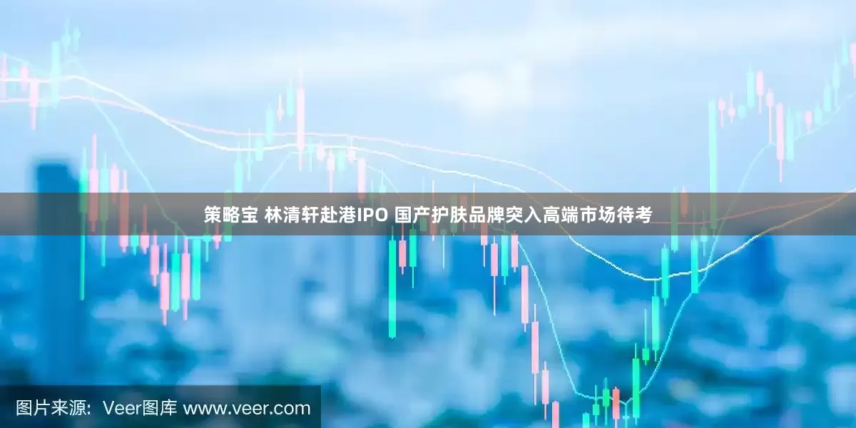 策略宝 林清轩赴港IPO 国产护肤品牌突入高端市场待考